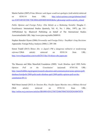 Martin Fackler (2007) Prime Minister said Japan would not apologize (web article) retrieved
on 02/01/14 from URL: http://select.nytimes.com/gst/abstract.html?
res=F20710F93F550C758CDDAA0894DF404482&fta=y&incamp=archive:article_related
Public Opinion and Foreign Policy: Elite Beliefs as a Mediating Variable: Douglas C.
FoyleSource: International Studies Quarterly, Vol. 41, No. 1 (Mar., 1997), pp. 141-
169Published by: Blackwell Publishing on behalf of The International Studies
AssociationStable URL: http://www.jstor.org/stable/2600910.
Stephen Benedict Dyson (2006) Personality and Foreign Policy: TonyBlair’s Iraq Decisions
Appearedin: Foreign Policy Analysis (2006) 2, 289–306
Simon Tisdall (2013) Shinzo Abe: is Japan's PM a dangerous militarist or modernising
reformer?(Web article) retrieved on 05/01/14 from URL:
http://www.theguardian.com/world/2013/dec/16/shinzo-abe-japan-pm
The Maureen and Mike Mansfield Foundation (2009) ‘Asahi Shimbun April 2009 Public
Opinion Poll on the Constitution’ (accessed: 07/01/14) URL:
http://mansfieldfdn.org/program/research-education-and-communication/asian-opinion-poll-
database/listofpolls/2009-polls/asahi-shimbun-april-2009-public-opinion-poll-on-the-
constitution-09-11/
Wall Street Journal (2013) As Tensions Rise, Pacifist Japan Marches into a Military Revival
(Web article) retrieved on 07/01/14 from URL:
http://online.wsj.com/news/articles/SB10001424127887324867904578592824100470576
13
 