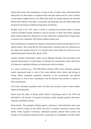 History both classic and contemporary is awash of tales of leaders whose individual beliefs
affected the way their nations or kingdoms dealt with other nations and for a more scientific
of such leaders, Stephen Dyson in his 2006 study found, for example that how the erstwhile
British Prime Minister Tony Blair’s ‘personality and leadership style did indeed shape both
the process and outcome of British foreign policy toward Iraq.’
Douglas Foyle in his 1997 study in which he examined the personal beliefs of former
American President Dwight Eisenhower and his Secretary of State John Dulles regarding
public opinion might have affected the way they framed they conducted their foreign policy
in reaction to the September 1954 Chinese offshore islands crisis.
Holsti and Rosenau investigated the changes in foreign policy beliefs and perceptions of U.S.
opinion leaders. They found that the elite foreign policy consensus (that saw communism as
the single most important threat to U.S. interests) that existed during the cold war era was
shattered during the Vietnam War. (Rosati, 1995)
Another example of personality studies was by Margaret Hermann. She researched on the
personal characteristics of world leaders to determine the circumstances under which these
will represent a significant influence on foreign policy decision making.
In a series of articles (e.g., 1978,1980,1984) as Rosati (1995) writes, Hermann examined
leaders' operational codes or views of the world, political styles, interest and training in
foreign affairs, conceptual complexity (sensitivity to the environment), and political
socialization, as well as their constituencies and the functions they perform in relation to
those constituencies.
All of these, Hermann concluded, need to be taken into account in order to assess leaders'
impact on foreign policy.
Rosati traces the study of foreign policy linked to psychology back to the 1930s and
particularly to the theories of Cognitive Consistency which included cognitive dissonance,
congruity, and balance theories.
Writes Rosati: ‘The assumption behind cognitive consistency is that individuals make sense
of the world by relying on key beliefs and strive to maintain consistency between their
beliefs. Under Cognitive Consistency, Individuals maintain coherent belief systems and
attempt to avoid acquiring information that is inconsistent or incompatible with their beliefs
3
 
