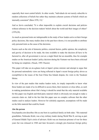 especially their most central beliefs. In other words, "individuals do not merely subscribe to
random collections of beliefs but rather they maintain coherent systems of beliefs which are
internally consistent" (Bem 1970, 13).’
And as Jervis concluded, "It is often impossible to explain crucial decisions and policies
without reference to the decision makers' beliefs about the world and their images of others"
(1976,28).
As much as personal traits are indispensable in the study of how leaders arrive at their foreign
policy decisions, like many studies done in the past have shown, it is not possible to attribute
only personal traits as the cause of the decisions.
Factors such as the role of domestic politics, external factors, public opinion, the complexity
and gravity of decision to be made, the time available to make the decision all have to be
factored in, after all government is not an a single block but an ensemble, thus for example
studies on the American leaders’ policy decision during the Vietnam war have been criticised
for being too simplistic. (Neack, 1995: Passim)
This paper will take an at-a-glance look at Japan’s prime minister and attempt to argue that
his personal nationalistic views are being reflected in Japan’s recent foreign policy drives as
exemplified in the issues of the East China Sea Islands dispute, his visits to the Yasukuni
Shrine.
In view of the past studies that studies leaders traits, its simply impossible to know what
those leaders are made of as its difficult to access them, their memoirs or close allies, as such
in making postulations about Abe’s being it should be noted that the only material available
for this paper was English and third party material which is obviously not enough to make a
concrete claim on. Add in the fact that this paper uses no complex software that the other
studies used to analyse leaders. However for scholarly argument, assumptions will be made
on the little material that could be found.
Abe the person
Encylopedia.com describes Abe as one born in a political family on both sides. “His maternal
grandfather, Nobusuke Kishi, was a key military leader during World War II, serving as part
of General Hideki Tojo's circle of advisers. Kishi was an American prisoner of war for three
years but was released in 1948 and later favoured a strongly pro-American foreign policy
4
 
