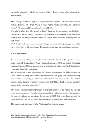 even as he attempted to rebuild the Japanese military. He was Japan's prime minister from
1957 to 1960.”
Many already see Abe as a replica of his grandfather as Japanese Diet (legislature) member
Katsuei Hirasawa told Bryan Walsh of Time: “Abe's beliefs and values are similar to
Kishi's,” “He's inherited his grandfather's political DNA.”
His father's father, Kan Abe, served in Japan's House of Representatives, and his father,
Shintaro Abe, was the country's minister of foreign affairs in the early 80s. Even if he didn’t
want, politics was likely to be part of him and foreign policy decisions stemming from his
very house.
Abe’s first job in the government was in the foreign ministry and after joining government he
never looked back or left government. He rose quickly and soon was named prime minister.
Abe as a nationalist
Japanese Communist Party Executive Committee Chair Shii Kazuo used the question periods
in the House of Representatives Plenary Session (October 3, 2006) and Budget Committee
meeting (October 6,2006),to question Abeover wide ranging policy issues1
and his questions
reveal a lot about Abe’s philosophy.
Shii is his grilling of Abe revealed that the Japanese governmentin the 1993 statement by
Chief Cabinet Secretary Kono Yohei, officiallyadmitted that “[T]he then Japanese military
was, directly or indirectly,involved in the establishment and management of the comfort
stations andthe transfer of comfort women,” and that “[T]hey lived in misery atcomfort
stations under a coercive atmosphere.”
Shii said the statement expressed “sincere apology and remorse” to the victims and resolved
to prevent therecurrence of similar crimes through history education and on otheroccasions.
He however said that Abe questioned the statement in 1997. Shii reported that Abe said the
“Kono statement” has lost any justification and wentas far as to call for it to be amended.
This is one remote indication of what Abe thinks about Japanese history.
1 JCP Chair Shii questions prime minister’s policy (2006) (News article): http://www.japan-
press.co.jp/pdf/special-2006-november.pdf - retrieved 12/01/14.
5
 