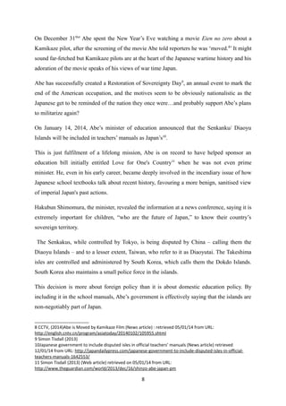 On December 31thst
Abe spent the New Year’s Eve watching a movie Eien no zero about a
Kamikaze pilot, after the screening of the movie Abe told reporters he was ‘moved.8
’ It might
sound far-fetched but Kamikaze pilots are at the heart of the Japanese wartime history and his
adoration of the movie speaks of his views of war time Japan.
Abe has successfully created a Restoration of Sovereignty Day9
, an annual event to mark the
end of the American occupation, and the motives seem to be obviously nationalistic as the
Japanese get to be reminded of the nation they once were…and probably support Abe’s plans
to militarize again?
On January 14, 2014, Abe’s minister of education announced that the Senkanku/ Diaoyu
Islands will be included in teachers’ manuals as Japan’s10
.
This is just fulfilment of a lifelong mission, Abe is on record to have helped sponsor an
education bill initially entitled Love for One's Country11
when he was not even prime
minister. He, even in his early career, became deeply involved in the incendiary issue of how
Japanese school textbooks talk about recent history, favouring a more benign, sanitised view
of imperial Japan's past actions.
Hakubun Shimomura, the minister, revealed the information at a news conference, saying it is
extremely important for children, “who are the future of Japan,” to know their country’s
sovereign territory.
The Senkakus, while controlled by Tokyo, is being disputed by China – calling them the
Diaoyu Islands – and to a lesser extent, Taiwan, who refer to it as Diaoyutai. The Takeshima
isles are controlled and administered by South Korea, which calls them the Dokdo Islands.
South Korea also maintains a small police force in the islands.
This decision is more about foreign policy than it is about domestic education policy. By
including it in the school manuals, Abe’s government is effectively saying that the islands are
non-negotiably part of Japan.
8 CCTV, (2014)Abe is Moved by Kamikaze Film (News article) : retrieved 05/01/14 from URL:
http://english.cntv.cn/program/asiatoday/20140102/105955.shtml
9 Simon Tisdall (2013)
10Japanese government to include disputed isles in official teachers’ manuals (News article) retrieved
12/01/14 from URL: http://japandailypress.com/japanese-government-to-include-disputed-isles-in-official-
teachers-manuals-1642553/
11 Simon Tisdall (2013) (Web article) retrieved on 05/01/14 from URL:
http://www.theguardian.com/world/2013/dec/16/shinzo-abe-japan-pm
8
 