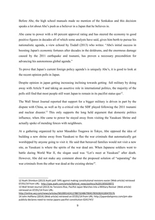 Before Abe, the high school manuals made no mention of the Senkakus and this decision
speaks a lot about Abe’s push as a believer in a Japan that he believes in.
Abe came to power with a 60 percent approval rating and has steered the economy to good
positive figures in decades all of which some analysts have said, gives him berth to pursue his
nationalistic agenda, a view echoed by Tisdall (2013) who writes: “Abe's initial success in
boosting Japan's economic fortunes after decades in the doldrums, and the enormous damage
caused by the 2011 earthquake and tsunami, has proven a necessary precondition for
advancing his autonomous global agenda.”
To prove that Japan’s current foreign policy agenda’s is uniquely Abe’s, it is good to look at
the recent opinion polls in Japan.
Despite opinion in japan getting increasing inclining towards getting full military by doing
away with Article 9 and taking an assertive role in international politics, the majority of the
polls still find that most people still want Japan to remain in its pacifist status quo12
.
The Wall Street Journal reported that support for a bigger military is driven in part by the
dispute with China, as well as by a critical role the SDF played following the 2011 tsunami
and nuclear disaster.13
This only supports the long held argument that domestic politics
influence, when Abe came to power he stayed away from visiting the Yasukuni Shrine and
actually spoke of mending fences with neighbours.
At a gathering organized by actor Masahiko Tsugawa in Tokyo, Abe opposed the idea of
building a new shrine away from Yasukuni to flee the war criminals that automatically get
worshipped by anyone going to visit it. He said that bereaved families would not visit a new
site, as Yasukuni is where the spirits of the war dead are. When Japanese soldiers went to
battle during World War II, the slogan used was “Let’s meet at Yasukuni” after death.
However, Abe did not make any comment about the proposed solution of “separating” the
war criminals from the other war dead at the existing shrine14
.
12 Asahi Shimbun (2013) Asahi poll: 54% against making constitutional revisions easier (Web article) retrieved
07/01/14 from URL: http://ajw.asahi.com/article/behind_news/politics/AJ201305020072
13 Wall Street Journal (2013) As Tensions Rise, Pacifist Japan Marches Into a Military Revival (Web article)
retrieved on 07/01/14 from URL:
http://online.wsj.com/news/articles/SB10001424127887324867904578592824100470576
14 John Hofilena (2014) (Web article) retrieved on 07/01/14 from URL: http://japandailypress.com/pm-abe-
publicly-declares-need-to-revise-japans-pacifist-constitution-0241747/
9
 