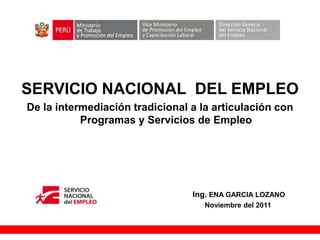 +

SERVICIO NACIONAL DEL EMPLEO
De la intermediación tradicional a la articulación con
           Programas y Servicios de Empleo




                                 Ing. ENA GARCIA LOZANO
                                    Noviembre del 2011
 