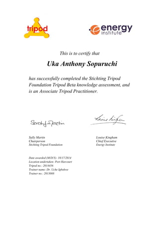 This is to certify that
Uka Anthony Sopuruchi
has successfully completed the Stichting Tripod
Foundation Tripod Beta knowledge assessment, and
is an Associate Tripod Practitioner.
Sally Martin Louise Kingham
Chairperson Chief Executive
Stichting Tripod Foundation Energy Institute
Date awarded (M/D/Y): 10/17/2014
Location undertaken: Port Harcourt
Tripod no.: 2014456
Trainer name: Dr. Uche Igbokwe
Trainer no.: 2013088
 
