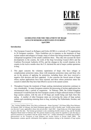 1
PP2/04/2004/Ext/AP
GUIDELINES FOR THE TREATMENT OF IRAQI
ASYLUM SEEKERS & REFUGEES IN EUROPE -
April 2004
Introduction
1. The European Council on Refugees and Exiles (ECRE) is a network of 76 organisations
in 30 European countries. These Guidelines are in response to the treatment of Iraqi
asylum seekers and refugees in Europe, many of whom face being returned to Iraq despite
widespread recognition of the unsafe conditions there. They take into account the latest
developments in the country, the work of the Iraqi Governing Council (IGC) and the
Coalition Provisional Authority (CPA), and the changes to the overall situation in the
country in the twelve months since the U.S. declared the end of major combat operations
in Iraq.
2. This paper concerns the voluntary repatriation of Iraqis who have refugee or
complementary protection status, those with temporary protection status and those who
are in the process of applying for protection, including those who have received a
negative first decision and have appealed. It also concerns the forced return of Iraqis
whose asylum applications have been rejected, and those whose protection status has
ceased or ended after they have had effective access to the asylum system.
3. Throughout Europe the treatment of Iraqis seeking international protection continues to
vary considerably. In many European countries the processing of asylum applications has
recommenced after a period of suspension. In February 2004, the United Kingdom
announced it would become the first European country to begin enforced returns of failed
Iraqi asylum seekers, with the aim of 30 Iraqis per month being sent back from this
spring. A number of other European states are reviewing the status of Iraqi asylum
seekers and considering returning them to Iraq, including The Netherlands, Sweden, and
Germany1
.
1
See “Asylum Numbers Down, New Drive on Removals – Home Secretary”, UK Home Office Press Releases,
24 February 2004. In February, the Dutch Parliament approved a bill to forcibly expel 26,000 asylum seekers
over the next 3 years, applicable to those who arrived after 1 April 2001 – Iraqis being one of the largest groups
to arrive after this date. The German government is also considering forcible returns to Iraq, and the Swedish
Migration Board stated in February that “the general situation in Iraq cannot be regarded as such that there is
need for protection in accordance with the current Aliens' Act.” Further information is available from ECRE’s
Questionnaire on the Treatment of Iraqi Refugees and Asylum Seekers in Europe (April 2004). The
Questionnaire contains specific information from eighteen countries relating to the treatment of Iraqi asylum
EUROPEAN COUNCIL
ON REFUGEES AND EXILES
CONSEIL EUROPEEN
SUR LES REFUGIES
ET LES EXILES
 