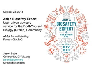 October 23, 2013

Ask a Biosafety Expert:
User-driven advisory
service for the Do-It-Yourself
Biology (DIYbio) Community
ABSA Annual Meeting
Kansas City, MO

Jason Bobe
Co-founder, DIYbio.org
jason@diybio.org
twitter:@jasonbobe

1

 