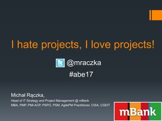 I hate projects, I love projects!
Michał Rączka,
Head of IT Strategy and Project Management @ mBank
MBA, PMP, PMI-ACP, PSPO, PSM, AgilePM Practitioner, CISA, CGEIT
@mraczka
#abe17
 