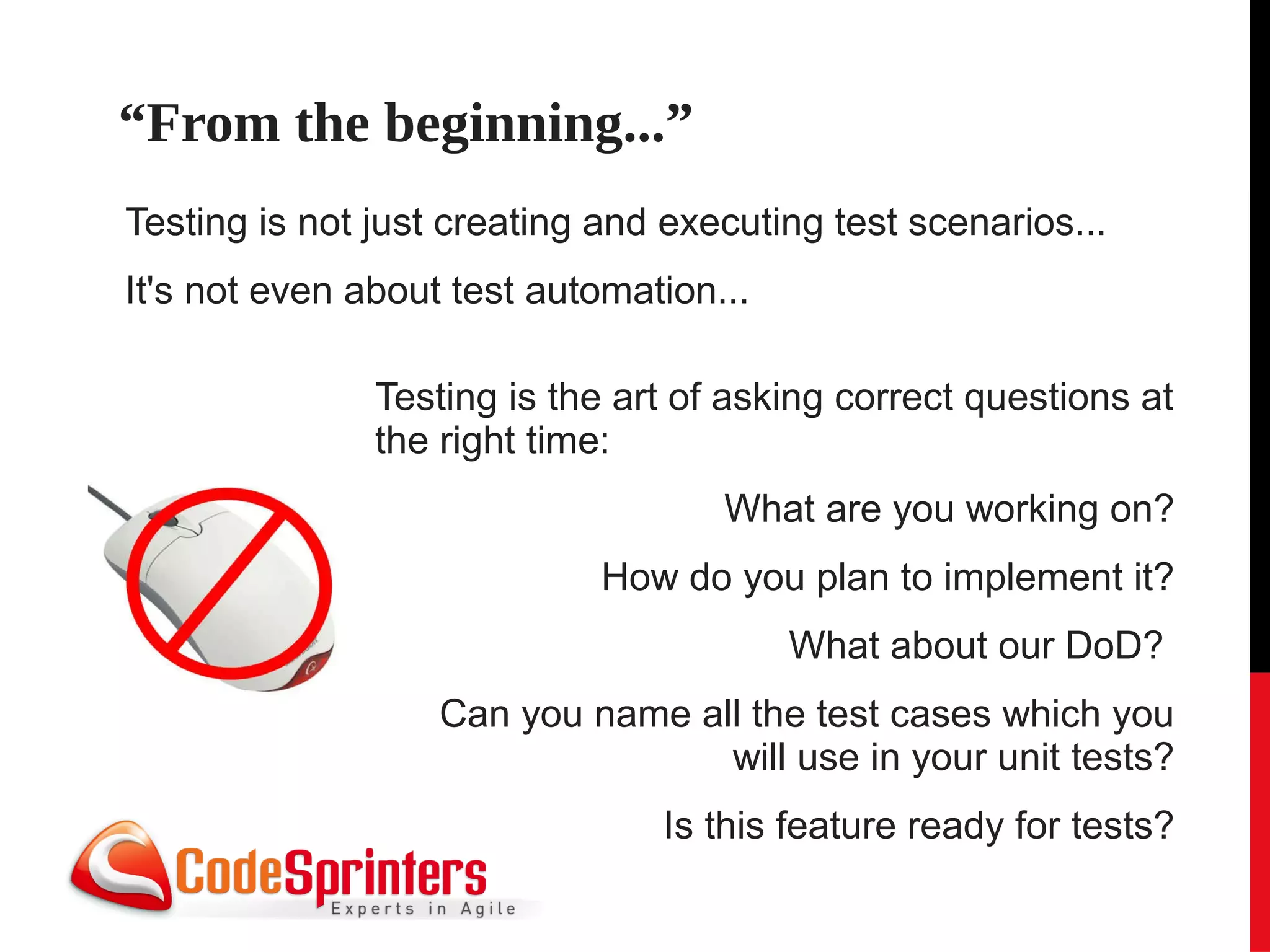 “From the beginning...”
Testing is not just creating and executing test scenarios...
It's not even about test automation...

               Testing is the art of asking correct questions at
               the right time:
                                    What are you working on?
                             How do you plan to implement it?
                                         What about our DoD?
                   Can you name all the test cases which you
                                  will use in your unit tests?
                                Is this feature ready for tests?
 