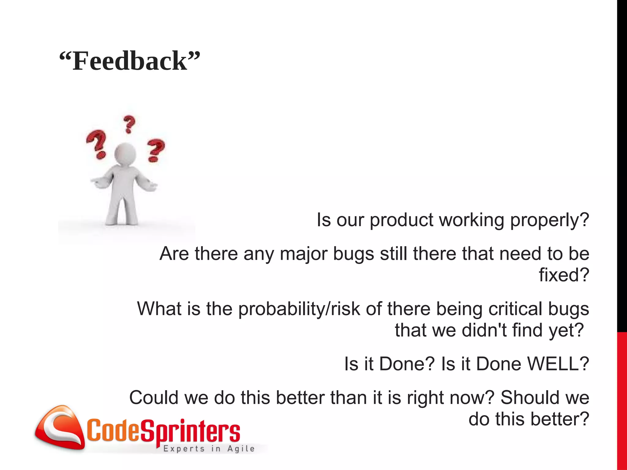 “Feedback”




                           Is our product working properly?
       Are there any major bugs still there that need to be
                                                     fixed?
     What is the probability/risk of there being critical bugs
                                      that we didn't find yet?
                               Is it Done? Is it Done WELL?
    Could we do this better than it is right now? Should we
                                               do this better?
 