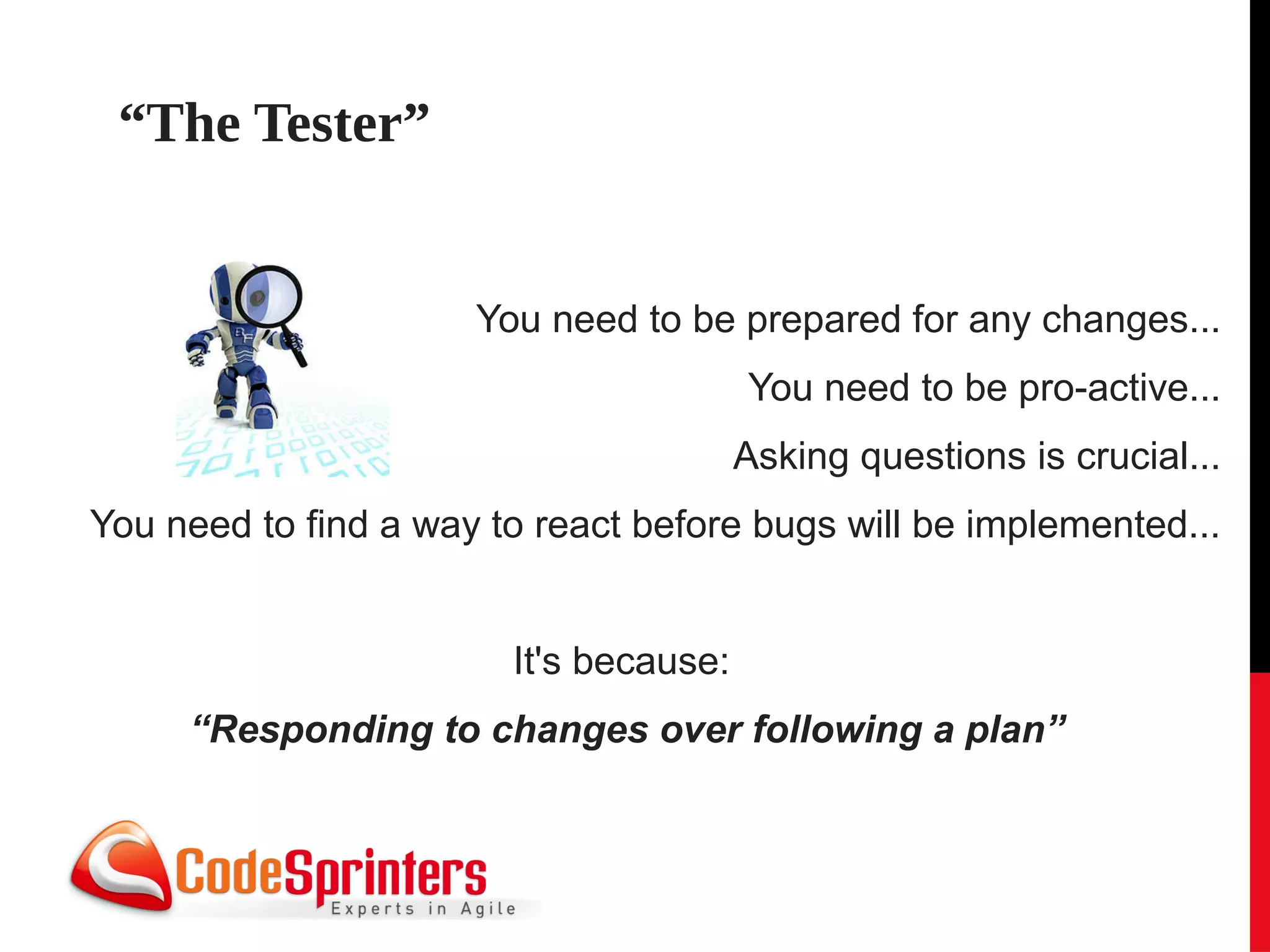 “The Tester”


                      You need to be prepared for any changes...
                                        You need to be pro-active...
                                        Asking questions is crucial...
You need to find a way to react before bugs will be implemented...


                        It's because:
     “Responding to changes over following a plan”
 