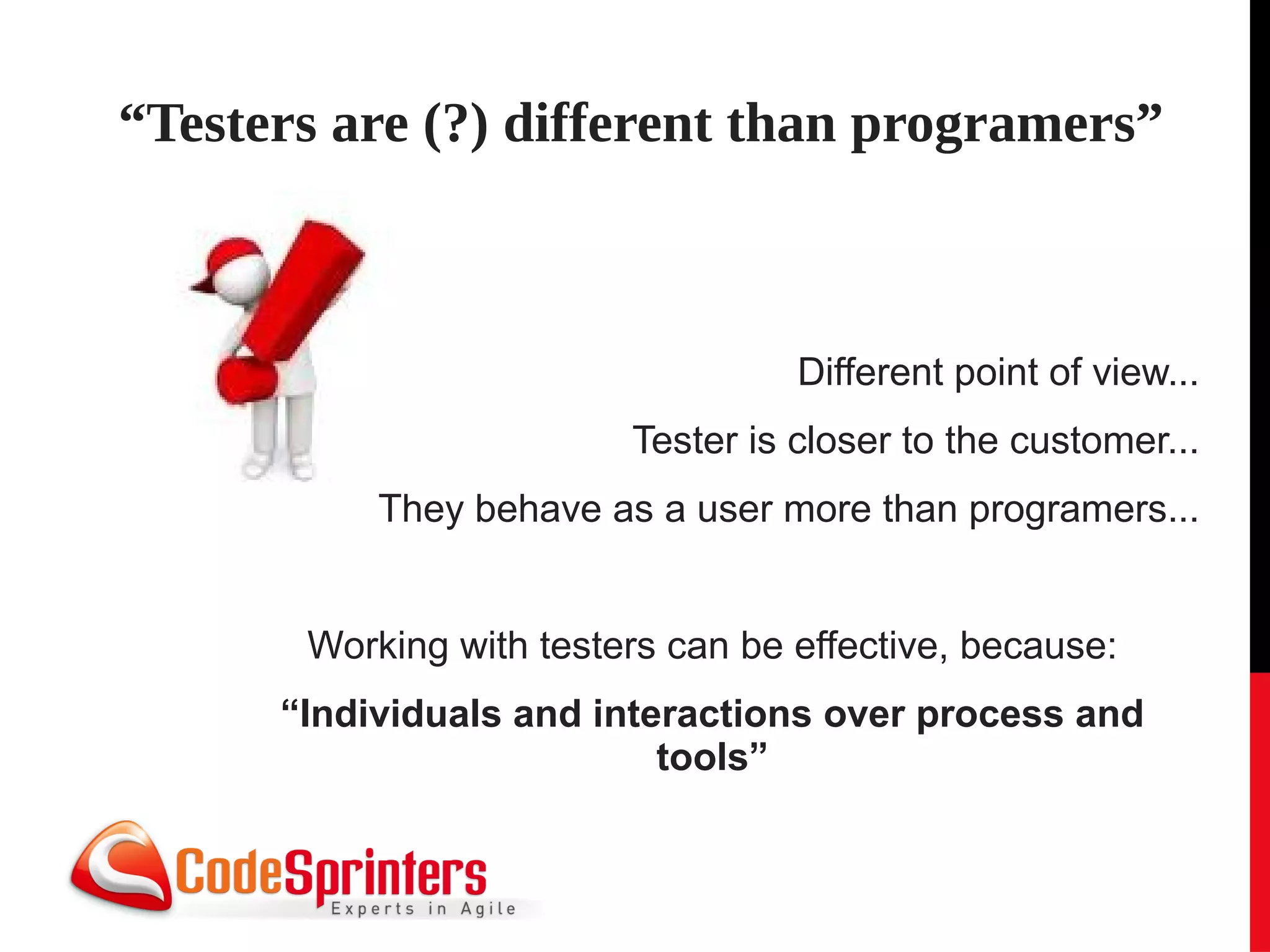 “Testers are (?) different than programers”



                                   Different point of view...
                         Tester is closer to the customer...
           They behave as a user more than programers...


       Working with testers can be effective, because:
      “Individuals and interactions over process and
                           tools”
 
