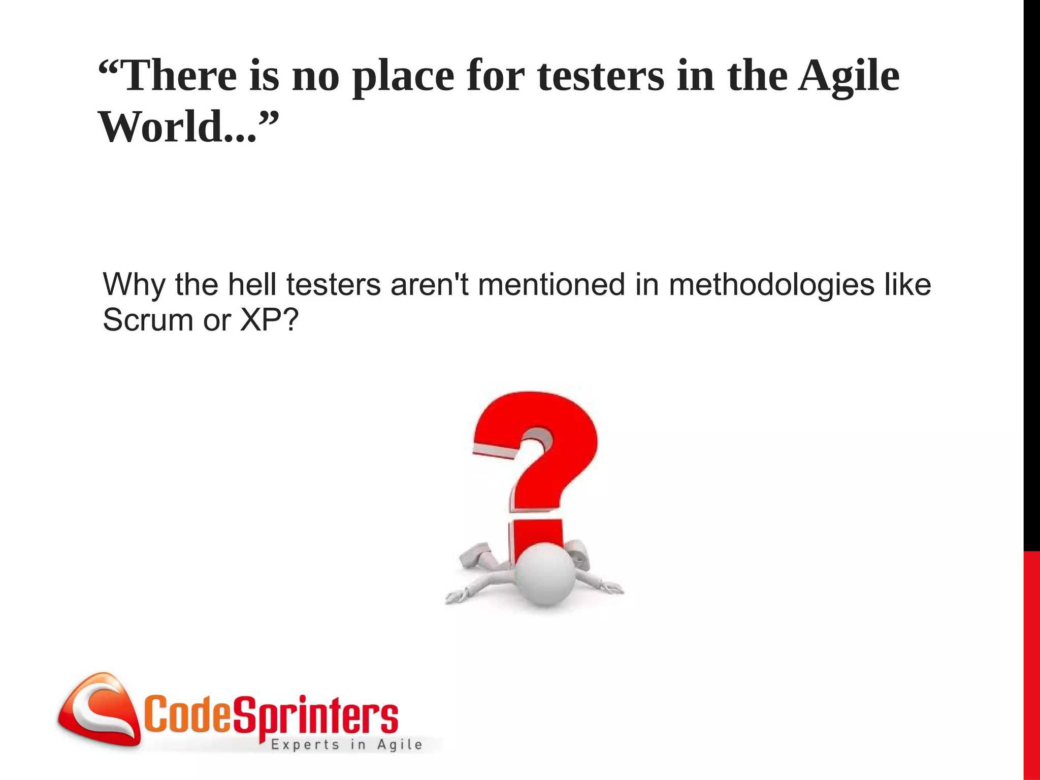“There is no place for testers in the Agile
World...”


Why the hell testers aren't mentioned in methodologies like
Scrum or XP?
 