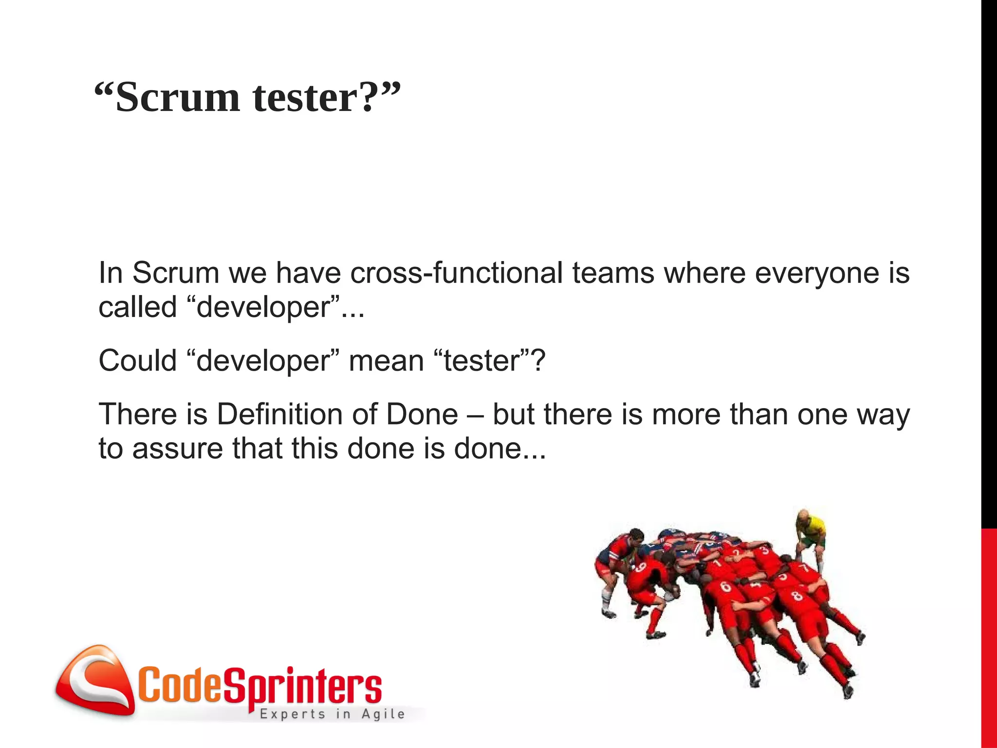 “Scrum tester?”


In Scrum we have cross-functional teams where everyone is
called “developer”...
Could “developer” mean “tester”?
There is Definition of Done – but there is more than one way
to assure that this done is done...
 