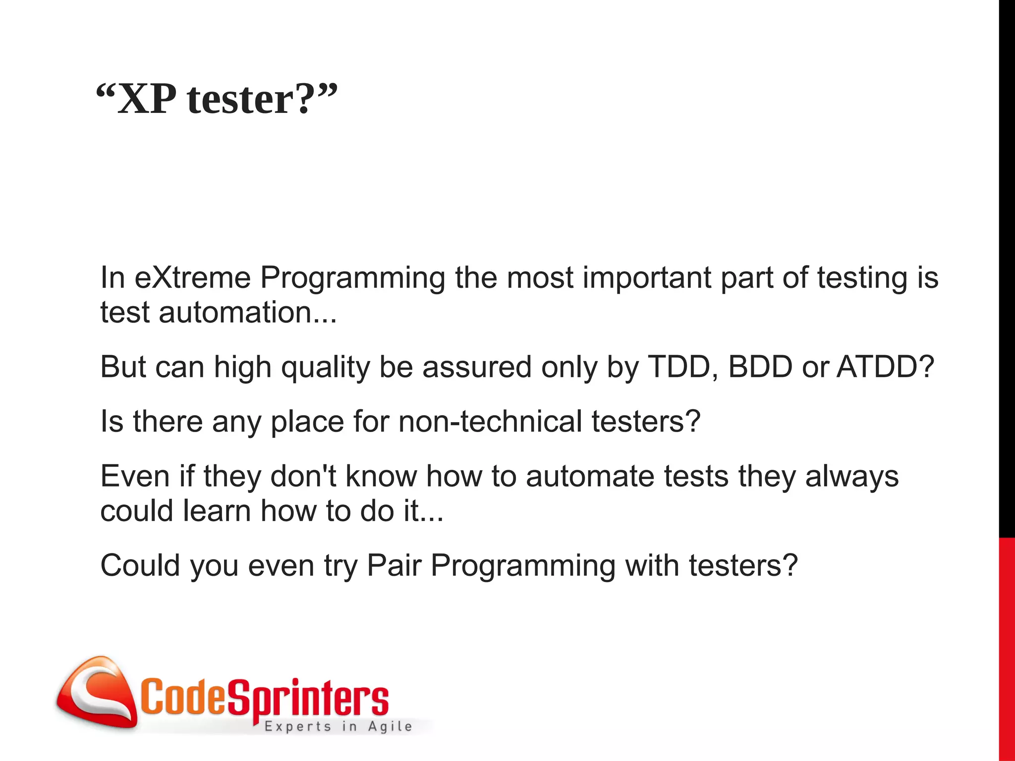 “XP tester?”


In eXtreme Programming the most important part of testing is
test automation...
But can high quality be assured only by TDD, BDD or ATDD?
Is there any place for non-technical testers?
Even if they don't know how to automate tests they always
could learn how to do it...
Could you even try Pair Programming with testers?
 