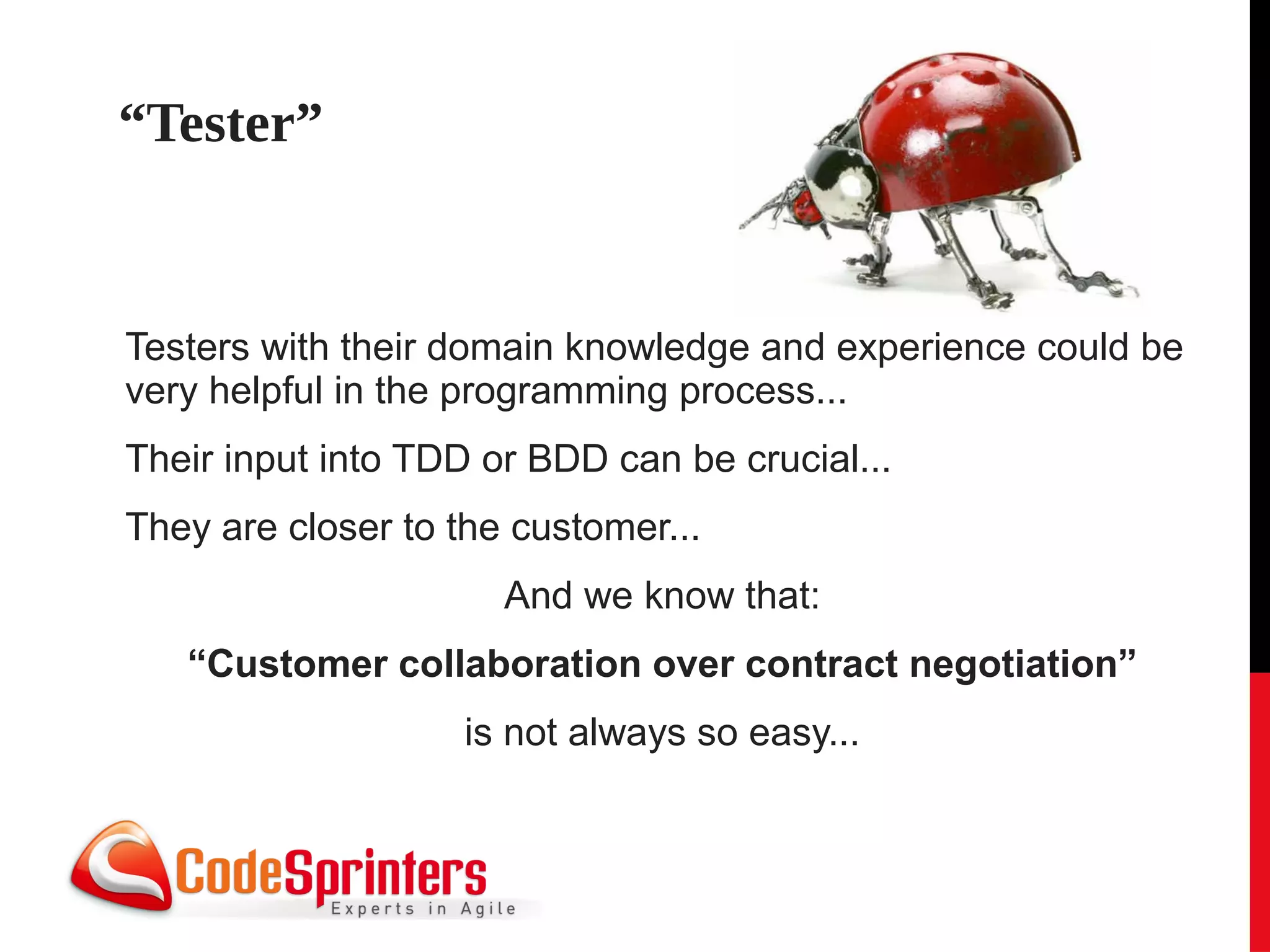 “Tester”


Testers with their domain knowledge and experience could be
very helpful in the programming process...
Their input into TDD or BDD can be crucial...
They are closer to the customer...
                      And we know that:
   “Customer collaboration over contract negotiation”
                    is not always so easy...
 
