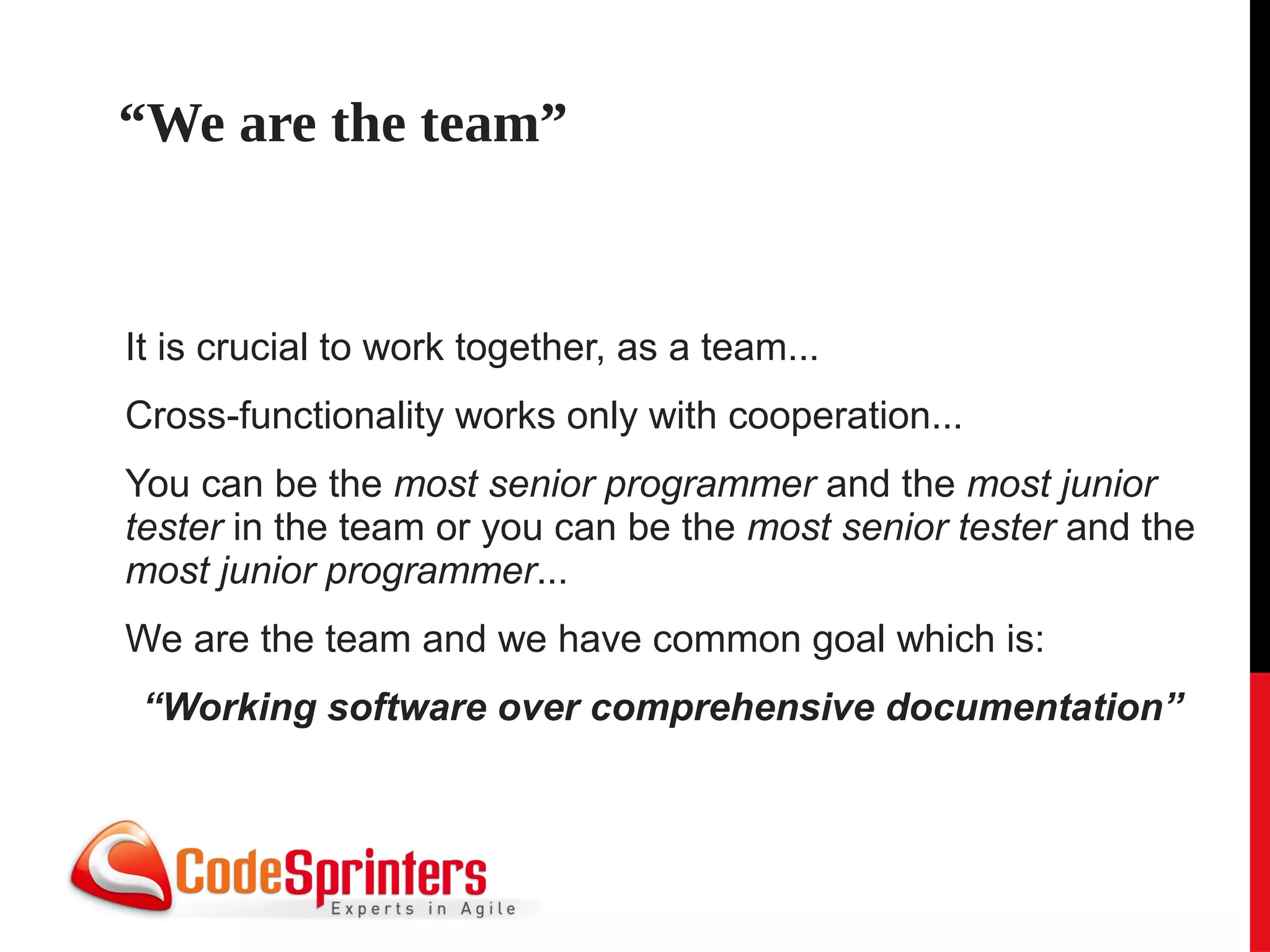 “We are the team”


It is crucial to work together, as a team...
Cross-functionality works only with cooperation...
You can be the most senior programmer and the most junior
tester in the team or you can be the most senior tester and the
most junior programmer...
We are the team and we have common goal which is:
 “Working software over comprehensive documentation”
 