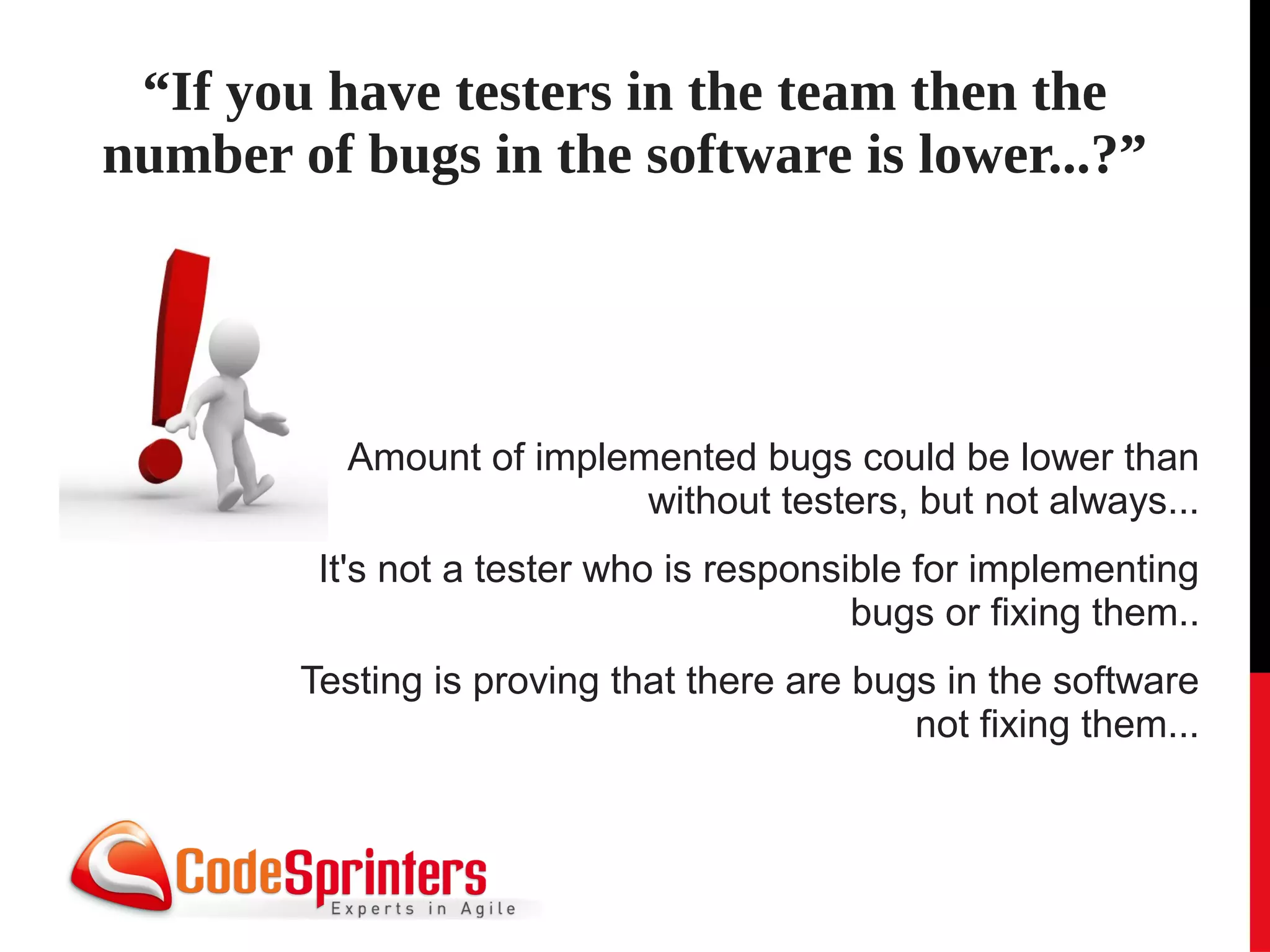 “If you have testers in the team then the
number of bugs in the software is lower...?”




          Amount of implemented bugs could be lower than
                          without testers, but not always...
         It's not a tester who is responsible for implementing
                                          bugs or fixing them..
        Testing is proving that there are bugs in the software
                                             not fixing them...
 