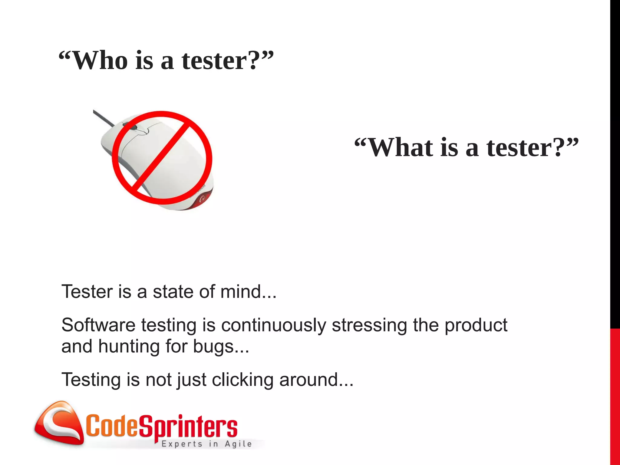 “Who is a tester?”


                                     “What is a tester?”




Tester is a state of mind...
Software testing is continuously stressing the product
and hunting for bugs...
Testing is not just clicking around...
 