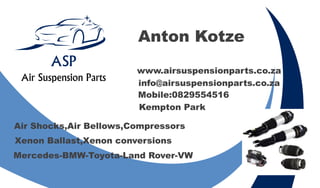 Anton Kotze
Kempton Park
Mobile:0829554516
www.airsuspensionparts.co.za
info@airsuspensionparts.co.za
Air Shocks,Air Bellows,Compressors
Mercedes-BMW-Toyota-Land Rover-VW
Xenon Ballast,Xenon conversions
ASP
Air Suspension Parts
 