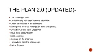  1 or 2 overnight shifts
 Clearance any non-basic from the backroom
 Check for outdates in the backroom
 Making sure there's a mylar (even items with prices)
 Cross train, Cross train, Cross train
 Have more accountability
 More coaching
 check up on the progress
 + everything from the original plan
 Live at 3 zoning
 