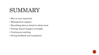  Buy in very important
 Management support
 Describing plan in detail to whole team
 Change doesn't happen overnight
 Continuous coaching
 Giving feedback and recognition
 
