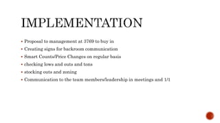  Proposal to management at 3769 to buy in
 Creating signs for backroom communication
 Smart Counts/Price Changes on regular basis
 checking lows and outs and tons
 stocking outs and zoning
 Communication to the team members/leadership in meetings and 1/1
 