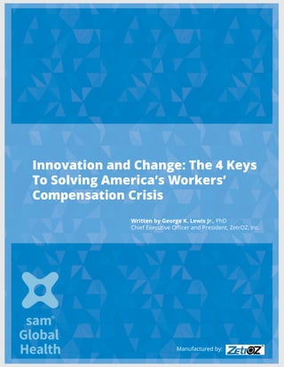 Innovation and Change: The 4 Keys
To Solving America’s Workers’
Compensation Crisis
Written by George K. Lewis Jr., PhD
Chief Executive Officer and President, ZetrOZ, Inc.
Manufactured by:
 