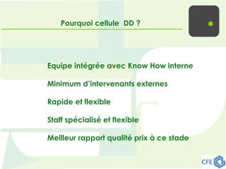 Pourquoi cellule DD ?
Equipe intégrée avec Know How interne
Minimum d’intervenants externes
Rapide et flexible
Staff spécialisé et flexible
Meilleur rapport qualité prix à ce stade
 