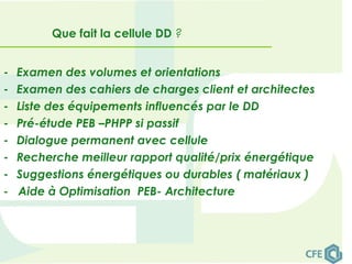 - Examen des volumes et orientations
- Examen des cahiers de charges client et architectes
- Liste des équipements influencés par le DD
- Pré-étude PEB –PHPP si passif
- Dialogue permanent avec cellule
- Recherche meilleur rapport qualité/prix énergétique
- Suggestions énergétiques ou durables ( matériaux )
- Aide à Optimisation PEB- Architecture
Que fait la cellule DD ?
 