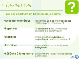 •Anticiper et intégrer les normes Belges et Européennes
relatives à l’environnement
•Repenser la conception des immeubles
(durable & économique)
•Proposer des produits plus durables et
respectueux de l’environnement
•Examiner en priorité les lots techniques et
énergivores
•Réfléchir à long terme en identifiant toutes les économies
potentielles
Ne pas construire un bâtiment déjà périmé
1. DEFINITION
 