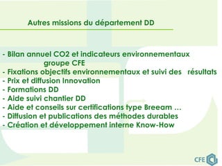 Autres missions du département DD
- Bilan annuel CO2 et indicateurs environnementaux
groupe CFE
- Fixations objectifs environnementaux et suivi des résultats
- Prix et diffusion Innovation
- Formations DD
- Aide suivi chantier DD
- Aide et conseils sur certifications type Breeam …
- Diffusion et publications des méthodes durables
- Création et développement interne Know-How
 