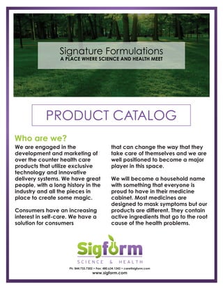 A PLACE WHERE SCIENCE AND HEALTH MEET
PRODUCT CATALOG
Ph: 844.733.7302 • Fax: 480.634.1243 • care@sigform.com
www.sigform.com
Signature Formulations
We are engaged in the
development and marketing of
over the counter health care
products that utilize exclusive
technology and innovative
delivery systems. We have great
people, with a long history in the
industry and all the pieces in
place to create some magic.
Consumers have an increasing
interest in self-care. We have a
solution for consumers
that can change the way that they
take care of themselves and we are
well positioned to become a major
player in this space.
We will become a household name
with something that everyone is
proud to have in their medicine
cabinet. Most medicines are
designed to mask symptoms but our
products are different. They contain
active ingredients that go to the root
cause of the health problems.
Who are we?
 