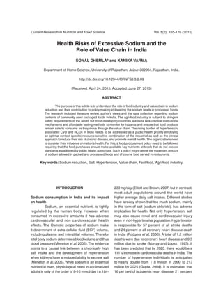 Current Research in Nutrition and Food Science	 Vol. 3(2), 165-176 (2015)
Health Risks of Excessive Sodium and the
Role of Value Chain in India
Sonal Dhemla* and Kanika Varma
Department of Home Science, University of Rajasthan, Jaipur-302004, Rajasthan, India.
http://dx.doi.org/10.12944/CRNFSJ.3.2.09
(Received: April 24, 2015; Accepted: June 27, 2015)
Abstract
	 The purpose of this article is to understand the role of food industry and value chain in sodium
reduction and their contribution to policy making in lowering the sodium levels in processed foods.
The research included literature review, author’s views and the data collection regarding sodium
contents of commonly used packaged foods in India. The agri-food industry is subject to stringent
safety requirements in the world, but most developing countries like India lack credible institutional
mechanisms and affordable testing methods to monitor for hazards and ensure that food products
remain safe to consume as they move through the value chain. The rising burden of hypertension,
associated CVD and NCDs in India needs to be addressed as a public health priority employing
an optimal context specific resource sensitive combination of the industrial as well as the clinical
approach to reduce their risk of chronic disease, and promote overall health. The organizations need
to consider their influence on nation’s health. For this, a food procurement policy need to be followed
requiring that the food purchases should make available key nutrients at levels that do not exceed
standards established by public health authorities. Such a policy might define the maximum amount
of sodium allowed in packed and processed foods and of course food served in restaurants.
Key words: Sodium reduction, Salt, Hypertension, Value chain, Fast food, Agri-food industry.
Introduction
Sodium consumption in India and its impact
on health
	 Sodium, an essential nutrient, is tightly
regulated by the human body. However when
consumed in excessive amounts it has adverse
cardiovascular and non cardiovascular health
effects. The Osmotic properties of sodium make
it determinant of extra cellular fluid (ECF) volume,
including plasma and interstitial volumes. Therefor
total body sodium determines blood volume and thus
blood pressure (Meneton et al, 2005).The evidence
points to a causal link between a chronically high
salt intake and the development of hypertension
when kidneys have a reduced ability to excrete salt
(Meneton et al, 2005). While sodium is an essential
nutrient in man, physiological need in acclimatized
adults is only of the order of 8-10 mmol/day i.e.184-
230 mg/day (Elliott and Brown, 2007) but in contrast,
most adult populations around the world have
higher average daily salt intakes. Different studies
have already shown that too much sodium, mainly
in the form of salt (sodium chloride), has adverse
implication for health. Not only hypertension, salt
may also cause renal and cardiovascular injury
even in non-hypertensive population. Hypertension
is responsible for 57 percent of all stroke deaths
and 24 percent of all coronary heart disease death
in India (Rodgers et al, 2000). A total of 1.2 million
deaths were due to coronary heart disease and 0.5
million due to stroke (Murray and Lopez, 1997). It
has been predicted that by 2020, there would be a
111% increase in cardiovascular deaths in India. The
number of hypertensive individuals is anticipated
to nearly double from 118 million in 2000 to 213
million by 2025 (Gupta, 2004). It is estimated that
16 per cent of ischaemic heart disease, 21 per cent
 