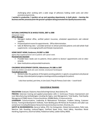 challenging when working with a wide range of adhesives holding credit cards and other
promotional gimmicks.
I worked in production / machine set up and operating departments, in both plants – learning the
businessandthe processesfrom the ground-upbefore beingpromotedinto QualityAssuranceroles.
NATURAL CHIROPRACTIC & WHOLE FOODS, 2007 to 2008
Chiropractic Center.
Office Manager
• Managed medical office, verified patient insurance, scheduled appointments and ordered
supplies.
• Preparedpatientroomsforappointments. Office Administration.
• Sales & Marketing roles – provided seminars to attract potential patients and sold whole food
supplements –encouraginghealthandlifestyle improvement.
HOME SWEET HOME, Gardeners,PA2007 to 2009
Agency that supplied personal care to patients with special needs.
Personal Care Assistant
• Provided basic needs care to patients. Drove patient to doctors’ appointments and on other
errands.
• Gave medicationsandprovidedtreatments.
CHILDRENS DEVELOPMENT CENTER, Abbottstown,PA 1986 to 1997
Center for children and adults who were mentally and physical handicapped.
TransdisplinaryAide
• Worked under the guidance of therapists assisting patients in speech, occupational and physical
therapy.Attendedpatientprogressmeetingsanddiscussedgoalsforpatient.
I also have worked, part time, in Line Cook / Prep & Primary Cook roles – I work hard!
EDUCATION & TRAINING.
EDUCATION: Graduate / Diploma:NewOxfordHighSchool,New Oxford,PA.
PROCESS: Extensive training and applied presentation skills in Continuous Process Improvement and
Lean Manufacturing methodologies including Six Sigma, Lean Management, Total Quality, Total Quality
Management(TQM),Kaizen,ProcessExcellence,GEMBA Walks,CIImprovements.
LEADERSHIP: Communications, Leadership & Motivational Techniques, Problem Solving, Customer
Service, Training & Development methods, Team Building plus HR Policies & Procedures and Labor Law
compliance includingWorkplace Harassmentawareness&prevention,Diversity,etc.
SAFETY & ENVIRONMENTAL: General Safety, PPE, Fire Extinguisher, Global Harmonization, Pallet Jack,
Machine Safe Guarding, Lockout/Tagout, Confined Space Entry, Hand Safety, Hazardous Waste
Handling,Ergonomics,Electrical Safety, PedestrianSafety,LadderSafety,MSDS.
 