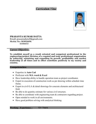 Curriculum Vitae
PRASANTA KUMAR DATTA
Email: prasantadutta9@gmail.com
Mobile No: 9830926896
8335068313
Career Objective:
To establish myself as a result oriented and competent professional in the
engineering/project Division of a reputed and truly professional organization
by achieving, sustaining and expanding its growth, profitability and market
leadership at all times and in effect contribute positively to my society and
country.
Competencies:
• Expertise in Auto Cad
• Proficient with M.S. word & Excel
• Have leadership ability to handle operation team as project coordinator.
• Expert in execution of construction work as per drawing within schedule time
frame.
• Expert in civil G.A & detail drawings for concrete elements and architectural
field.
• Be able to do quantity estimate for various civil structure.
• Be able to coordinate with engineering team & contractors regarding project.
• Open minded to work in all environments.
• Have good problem solving with analytical thinking.
Working Experience: - 10+ Years
 