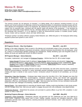 Monica R. Silver
84 Bay Drive  Canton, MA 02021
Phone: 801.722.9091  E-Mail: monica@houseofyourheart.com S
Objective
The common concept “It’s not personal, it’s business,” is a fading adage. Life is personal, including business. It is my
passion and *proven proficiency to effectively combine the professional quality of a streamlined corporate process with the
more delicate and changeable morale of its employees. By addressing the overall goal of the company and the level of
support from its executive team, combined with the specific needs and desires of the employees – I can facilitate the
positive and measurable merger between the two, ultimately adding to the success of both the company as a whole and
the individuals who comprise it. It is my objective to utilize the aforementioned process to increase product quality,
improve morale, build up corporate culture, and lower attrition rates.
*Employee number 5 of startup software company Solera Networks (est. 2005) that grew to 134 employees before being
acquired by Blue Coat Systems in June of 2013.
Experience
HR Programs Director – Blue Coat Systems May 2013 – July 2013
Member of the select Integration Team to assist in the delicate and complicated merger of two companies. Helped train
their HR team on Solera Network’s processes and policies, collected necessary documentation from all employees , acted
as a liaison of communication between employee and management, thereby facilitating quick and thoughtful actions to
address all issues and significantly smooth the difficult transition.
HR Programs Manager – Solera Networks Dec 2011 – June 2013
Co-created, implemented, and managed all Employee Programs – Attrition less than 3%, $0 to modest budget:
Solera Strength [Employee health & wellness], Solera Studies [Internal training and education], Solera Soul
[Employee Recognition], Solera Service [Community Service], Solera Succession [Career development], Solera
Students [Intern program], Solera Socials [Cultural Enrichment], Solera Scoop [Internal company newsletter],
Solera Shoutouts [Daily employee recognition opps].
Recruiting – Scheduled intricate global interview process [all interviewees met with entire executive team], coordinated
travel and accommodations, assisted IT in setup, personally assisted candidates during process, implemented follow-up
meeting with team to decide on next course of action. Conducted cultural fit interview for all candidates, up to 25 per
month.
Onboarding / New Hire Orientation – Employee base tripled during this time [from 45 to 134]. Managed new hires first
week of employment: Travel and accommodations, scheduled weeklong training and dinners with appropriate
departments, prepared all paperwork, assisted IT in permanent or temporary setup / equipment, legendary SWAG bag
preparation, office tour, and employee introductions. NHO – Held once every two months, six-hour orientation training with
entire executive team. Managed all scheduling, materials, and equipment.
Internal Events – Key representative to executing all internal events: Holiday month-long festivities to last minute socials.
Led and managed Book Club: Held once per quarter to engage discussion and unify employees cross-departmentally.
Performance Reviews – Streamlined the process and promoted its positive effects to go from 20% completion in prior
quarters to 100% in April 2013.
Marketing Programs Manager – Solera Networks April 2009 – May 2012
Tradeshow / Event Coordinator – Strategized, planned, and executed over 30+ tradeshows per year, from table-top to
20x20 booths. Organized every aspect start to finish: Staffing, supplies, packing and managing shipments, onsite
coordination and take down, booth presence, assisting executives and board members, event / party execution, and lead
generation follow-up.
 