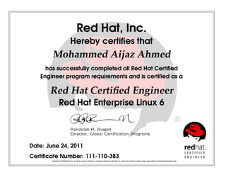 Red Hat, Inc.
Hereby certiﬁes that
Mohammed Aijaz Ahmed
has successfully completed all Red Hat Certiﬁed
Engineer program requirements and is certiﬁed as a
Red Hat Certiﬁed Engineer
Red Hat Enterprise Linux 6
 
¡¢
£¤
¥
¦§
 
¨
 
©


¥
¥




¤


¥
¤

¡
¥




!

¡


¤
¢


¤
#

¡$

Date: June 24, 2011
Certiﬁcate Number: 111-110-383
Copyright (c) 2010 Red Hat, Inc. All rights reserved. Red Hat is a registered trademark of Red Hat, Inc. Verify this certiﬁcate number at http://www.redhat.com/training/certiﬁcation/verify
 