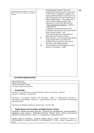(5)
ATTACHED BIBLIOGRAPHY
- Suggested bibliography:
- Related academic journals:
-Προτεινόμενη Βιβλιογραφία :
-Συναφή επιστημονικά περιοδικά:
- Greek Books
Ιστολογία : το κύτταρο και οι ιστοί υπό Κωτούλας , Όθων Β., Κωτούλα , Αγγελική
Ιωάννινα : [Εκδόσεις Γ. Τσόλη] 1997
Ιστολογία: τα συστήματα οργάνων υπό Κωτούλας , Όθων Β., Πανεπιστήμιο Ιωαννίνων -
Τυπογραφείο, Πανεπιστήμιο Ιωαννίνων - Ιατρική Σχολή Ιωάννινα : [Τυπογραφείο Πανεπιστημίου
Ιωαννίνων] 1999
Ιστολογία υπό Μιχαήλ Σωτήριος Γ. Θεσσαλονίκη : Εγνατία 1982
- English Books and Translation of English Books in Greek
Ιστολογία με στοιχεία κυτταρικής βιολογίας : εισαγωγή στην ιστοπαθολογία υπό Kierszenbaum ,
Abraham L.. Tres , Laura L., Μετάφραση Γοργούλης Βασίλης, Κίττας Χρήστος, Κουλούκουσα
Μυρσίνη, Τόγια Κωνσταντίνα. Αθήνα : Π. Χ. Πασχαλίδης : Brokjen Hill c2013
Gartner, Leslie P. Ιστολογία / Leslie P. Gartner, James L. Hiatt • μετάφραση Γεώργιος Ν.
Αντωνακόπουλος • επιμέλεια Γεώργιος Ν. Αντωνακόπουλος. - 3η έκδ. - Αθήνα : Παρισιάνου Α.Ε.,
2011.
Specifically-defined evaluation criteria are
given, and if and where they are accessible to
students.
the appropriate software. The test is
comprised by images from the virtual slides,
of which they are obliged to recognise the
organ presented, firstly in a panoramic vew,
and subsequently structures marked on it in
higher magnifications. The grading of the
tests is automatically presented upon
submission as well as the right answers.
--The conclusive lab evaluation [20%] is a
combination of
*a digital test in the same format as the
summative, only that this one includes all the
organ systems studied, and
*a test on identification of specimens on
glass slides under the microscope.
ii) final/conclusive written examination,[60%],
using multiple choice, true/false and
multiple answer questions, short answer
questions, open ended questions.
iii) oral presentation of the assigned essay by a
group of 7-8 students. [10%]
 