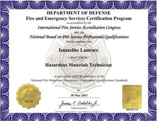 The authenticity of this certificate can be validated at www.dodffcert.com
in accordance with the provisions of the
National Fire Protection Association’s Professional Qualifications Standards
Administrator
is certified to
on
DEPARTMENT OF DEFENSE
Fire and Emergency Services Certification Program
as accredited by the
International Fire Service Accreditation Congress
and the
National Board on Fire Service Professional Qualifications 
hereby confirms that
Ismaelite Laurore
30 Mar 2011
Hazardous Materials Technician
1521774
DD1521774
 