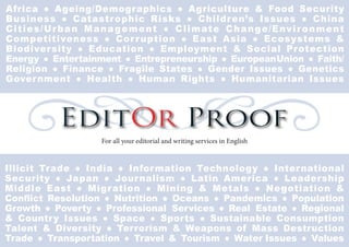 EditOr Proof
For all your editorial and writing services in English
Illicit Trade ● India ● Information Technology ● International
Security ● Japan ● Journalism ● Latin America ● Leadership
Middle East ● Migration ● Mining & Metals ● Negotiation &
Conﬂict Resolution ● Nutrition ● Oceans ● Pandemics ● Population
Growth ● Poverty ● Professional Services ● Real Estate ● Regional
& Country Issues ● Space ● Sports ● Sustainable Consumption
Talent & Diversity ● Terrorism & Weapons of Mass Destruction
Trade ● Transportation ● Travel & Tourism ● Water Issues ● Values
Africa ● Ageing/Demographics ● Agriculture & Food Security
Business ● Catastrophic Risks ● Children’s Issues ● China
Cities/Urban Management ● Climate Change/Environment
Competitiveness ● Corruption ● East Asia ● Ecosystems &
Biodiversity ● Education ● Employment & Social Protection
Energy ● Entertainment ● Entrepreneurship ● EuropeanUnion ● Faith/
Religion ● Finance ● Fragile States ● Gender Issues ● Genetics
Government ● Health ● Human Rights ● Humanitarian Issues
 