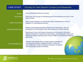 How India’s growth opportunities become success stories.How India’s growth opportunities become success stories.
CLIENT
SITUATION
CORE CHALLENGE
APPROACH/SERVICES
OUTCOME/RESULTS
CASE STUDY : Scouting for Client Specific Company and ResearcherCASE STUDY : Scouting for Client Specific Company and Researcher
Client was in the process of developing and commercializing new point of care
device in India
Fortune 500 Medical Device Company
Client sought assistance to help identify Indian companies who can be a
validation or co-development partner
Nanobiz systematically identified companies and researchers who are
developing new technologies which has a relevance to client business.
Nanobiz got in touch with target companies and mine specific information
related to strength and weakness of technology, commercialization status and
willingness towards exploring a joint venture / M&A/ co-development/validation
opportunity
Nanobiz study helped client to target specific candidates for
continuing their product validation program in India and
also helped them create a database of prospect companies
with periodically updated information
 