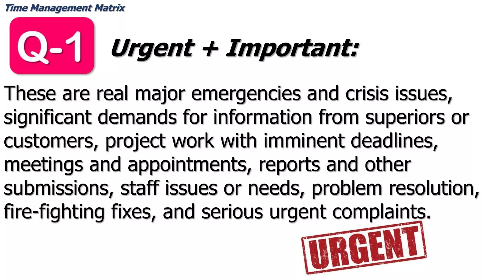 Time Management Matrix
Urgent + Important:
These are real major emergencies and crisis issues,
significant demands for information from superiors or
customers, project work with imminent deadlines,
meetings and appointments, reports and other
submissions, staff issues or needs, problem resolution,
fire-fighting fixes, and serious urgent complaints.
 