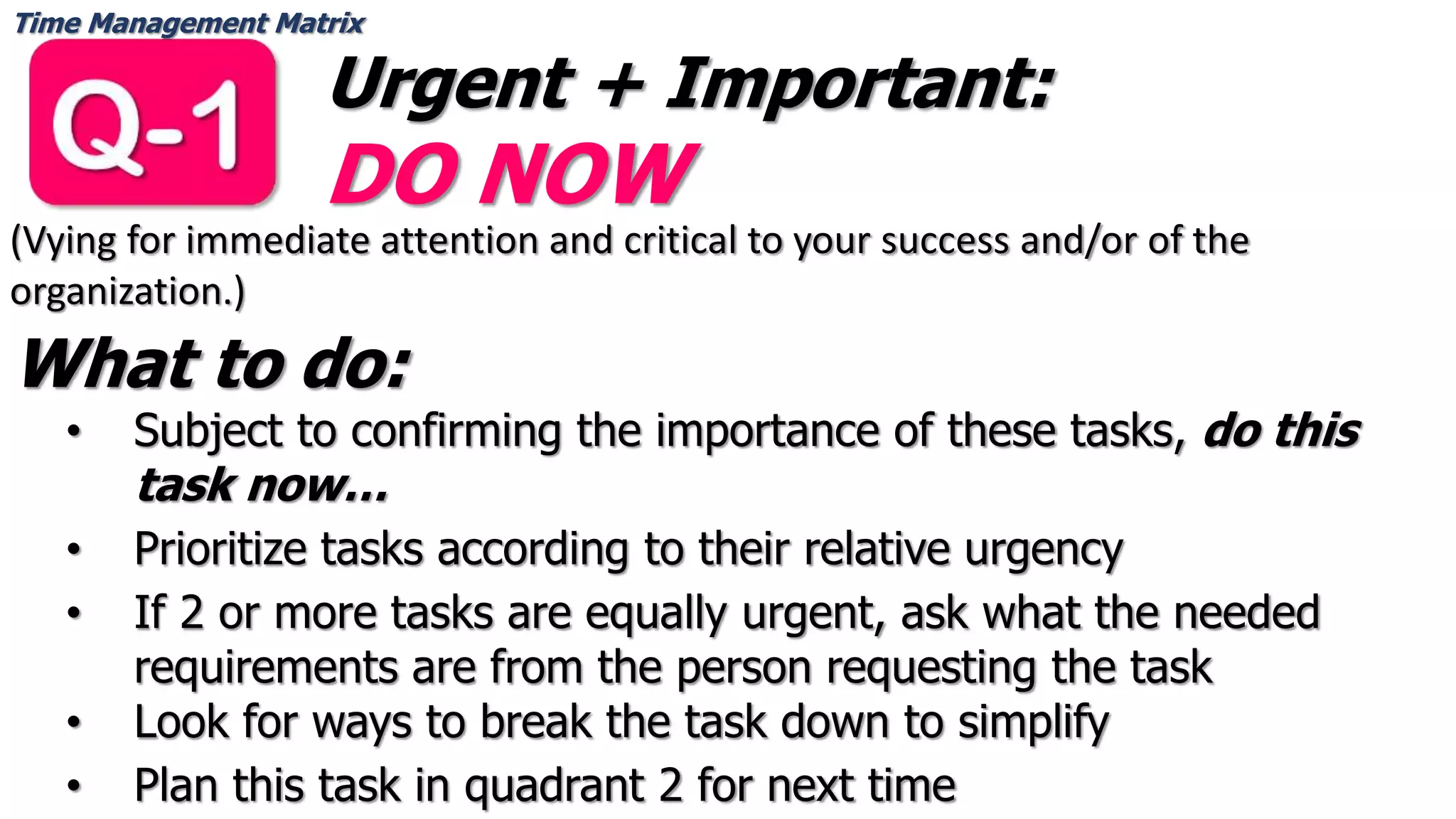 Time Management Matrix
Urgent + Important:
DO NOW
(Vying for immediate attention and critical to your success and/or of the
organization.)
What to do:
• Subject to confirming the importance of these tasks, do this
task now…
• Prioritize tasks according to their relative urgency
• If 2 or more tasks are equally urgent, ask what the needed
requirements are from the person requesting the task
• Look for ways to break the task down to simplify
• Plan this task in quadrant 2 for next time
 