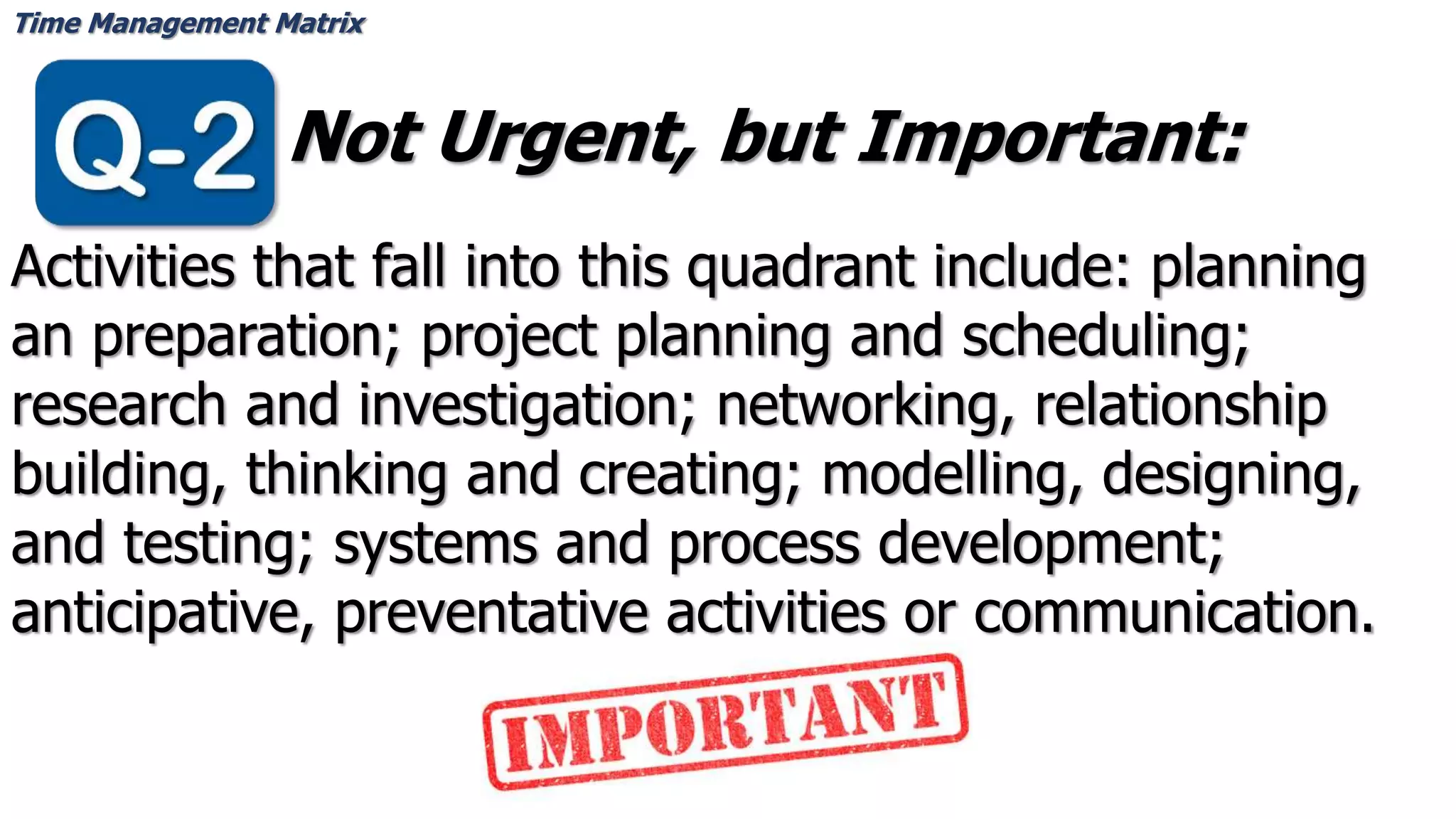 Time Management Matrix
Not Urgent, but Important:
Activities that fall into this quadrant include: planning
an preparation; project planning and scheduling;
research and investigation; networking, relationship
building, thinking and creating; modelling, designing,
and testing; systems and process development;
anticipative, preventative activities or communication.
 