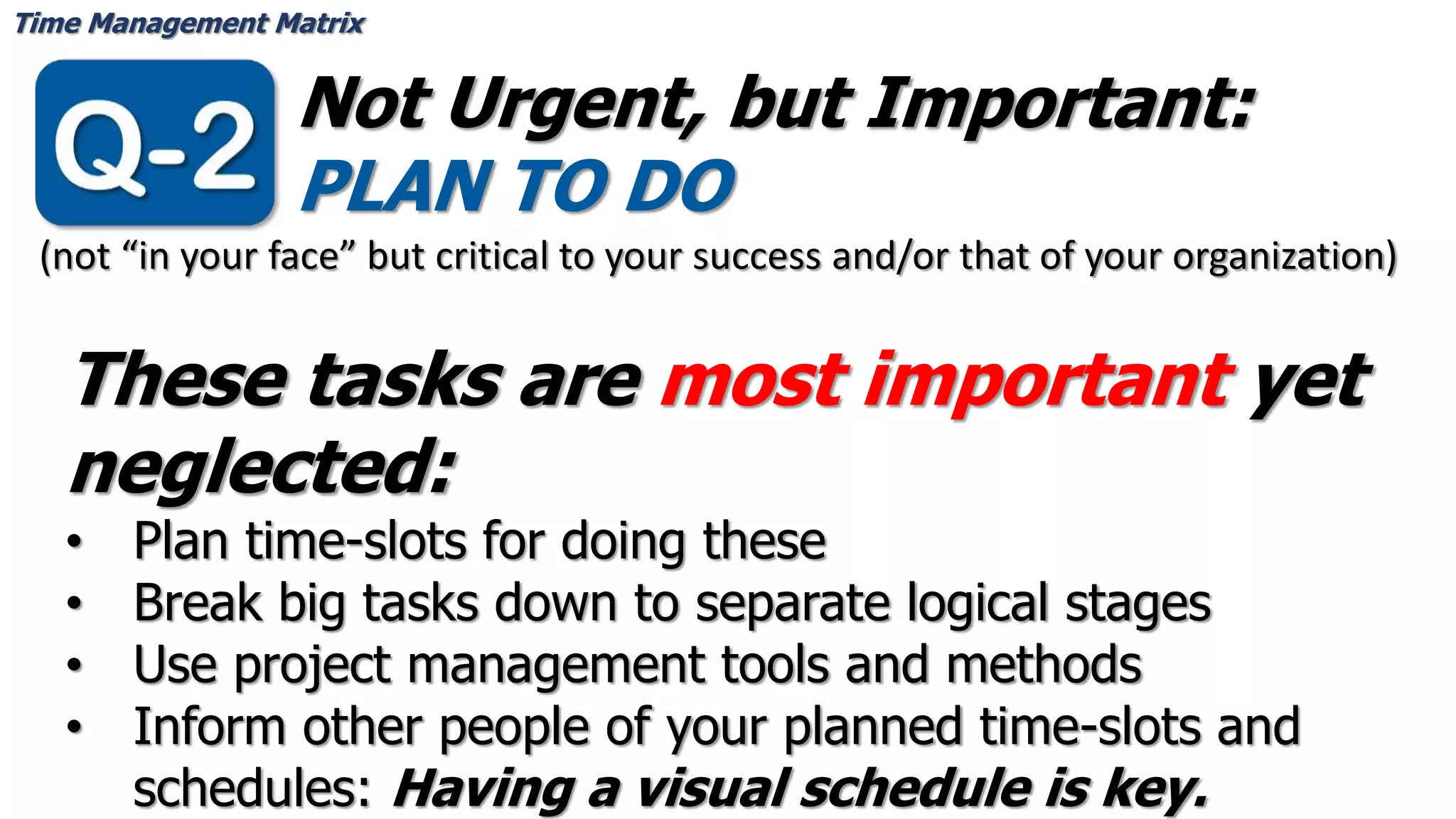 Time Management Matrix
Not Urgent, but Important:
PLAN TO DO
These tasks are most important yet
neglected:
• Plan time-slots for doing these
• Break big tasks down to separate logical stages
• Use project management tools and methods
• Inform other people of your planned time-slots and
schedules: Having a visual schedule is key.
(not “in your face” but critical to your success and/or that of your organization)
 