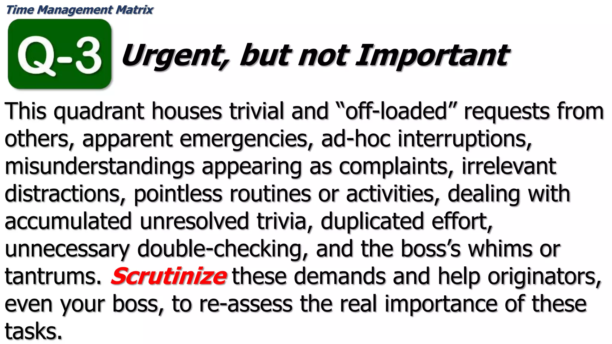 Time Management Matrix
Urgent, but not Important
This quadrant houses trivial and “off-loaded” requests from
others, apparent emergencies, ad-hoc interruptions,
misunderstandings appearing as complaints, irrelevant
distractions, pointless routines or activities, dealing with
accumulated unresolved trivia, duplicated effort,
unnecessary double-checking, and the boss’s whims or
tantrums. Scrutinize these demands and help originators,
even your boss, to re-assess the real importance of these
tasks.
 