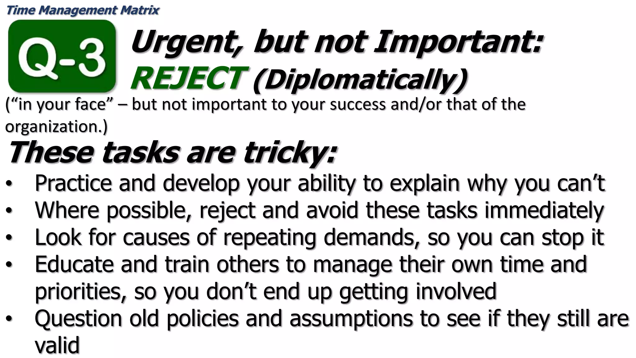Time Management Matrix
Urgent, but not Important:
REJECT (Diplomatically)
These tasks are tricky:
• Practice and develop your ability to explain why you can’t
• Where possible, reject and avoid these tasks immediately
• Look for causes of repeating demands, so you can stop it
• Educate and train others to manage their own time and
priorities, so you don’t end up getting involved
• Question old policies and assumptions to see if they still are
valid
(“in your face” – but not important to your success and/or that of the
organization.)
 