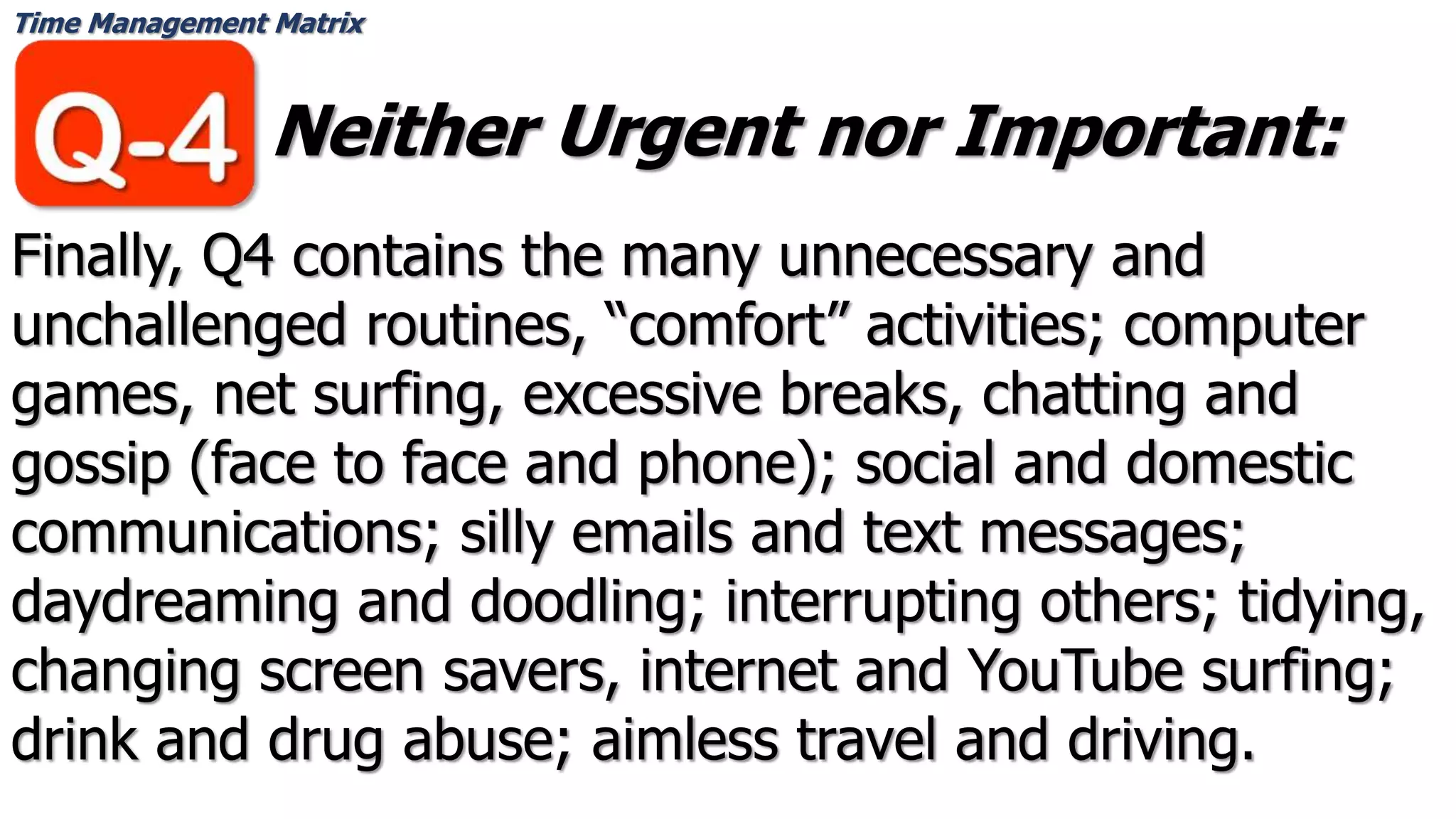 Time Management Matrix
Neither Urgent nor Important:
Finally, Q4 contains the many unnecessary and
unchallenged routines, “comfort” activities; computer
games, net surfing, excessive breaks, chatting and
gossip (face to face and phone); social and domestic
communications; silly emails and text messages;
daydreaming and doodling; interrupting others; tidying,
changing screen savers, internet and YouTube surfing;
drink and drug abuse; aimless travel and driving.
 