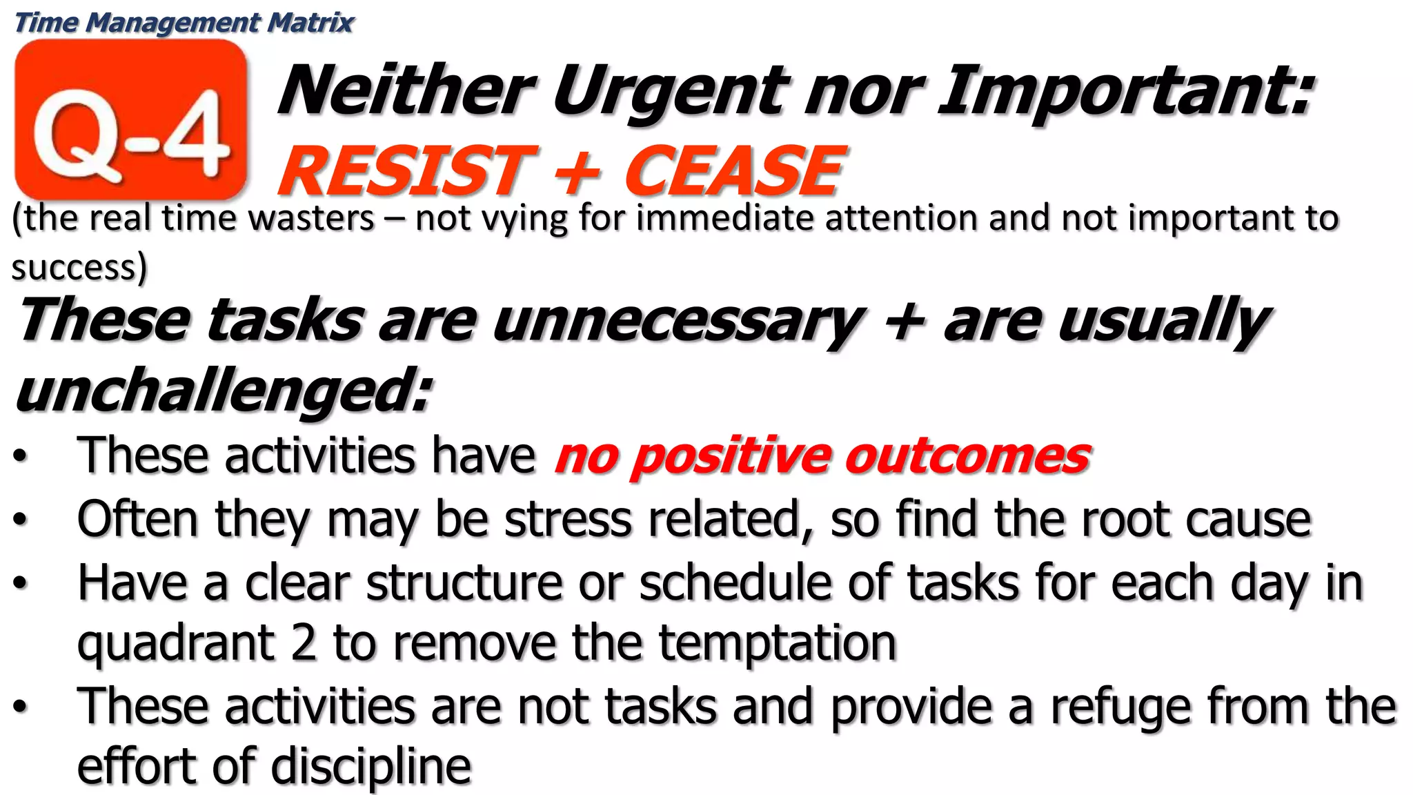 Time Management Matrix
Neither Urgent nor Important:
RESIST + CEASE
These tasks are unnecessary + are usually
unchallenged:
• These activities have no positive outcomes
• Often they may be stress related, so find the root cause
• Have a clear structure or schedule of tasks for each day in
quadrant 2 to remove the temptation
• These activities are not tasks and provide a refuge from the
effort of discipline
(the real time wasters – not vying for immediate attention and not important to
success)
 