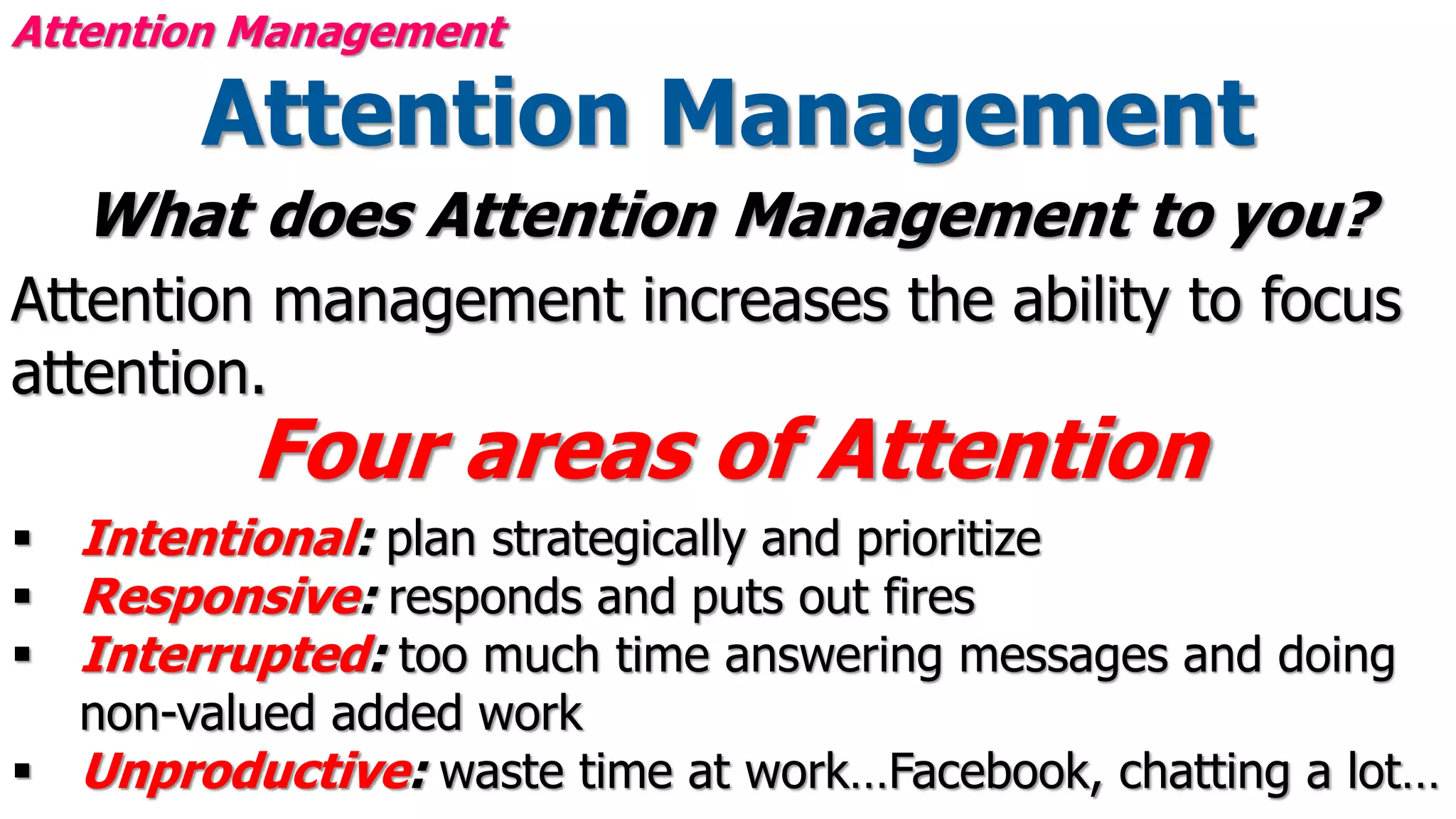 Attention Management
What does Attention Management to you?
Attention management increases the ability to focus
attention.
Four areas of Attention
 Intentional: plan strategically and prioritize
 Responsive: responds and puts out fires
 Interrupted: too much time answering messages and doing
non-valued added work
 Unproductive: waste time at work…Facebook, chatting a lot…
Attention Management
 